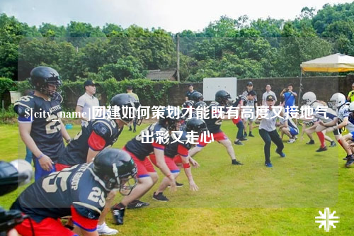克拉玛依团建如何策划才能既有高度又接地气出彩又走心